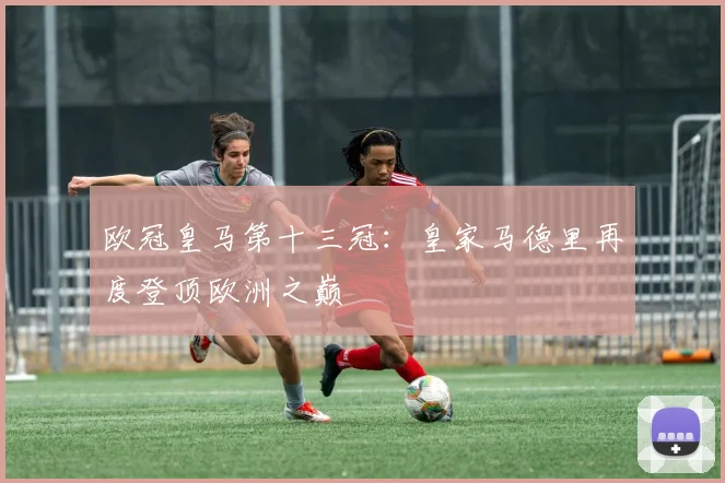 欧冠皇马第十三冠:皇家马德里再度登顶欧洲之巅