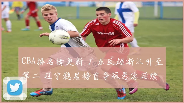 CBA排名榜更新 广东反超浙江升至第二 辽宁稳居榜首争冠悬念延续