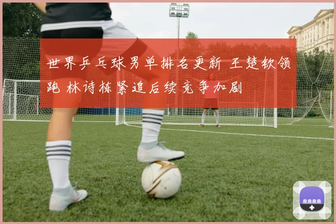 世界乒乓球男单排名更新 王楚钦领跑 林诗栋紧追后续竞争加剧