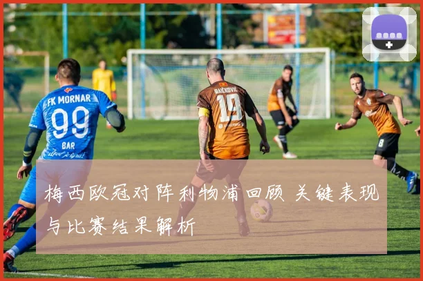 梅西欧冠对阵利物浦回顾 关键表现与比赛结果解析