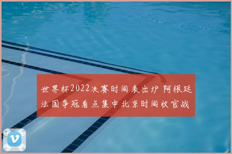 世界杯2022决赛时间表出炉 阿根廷法国争冠看点集中北京时间收官战