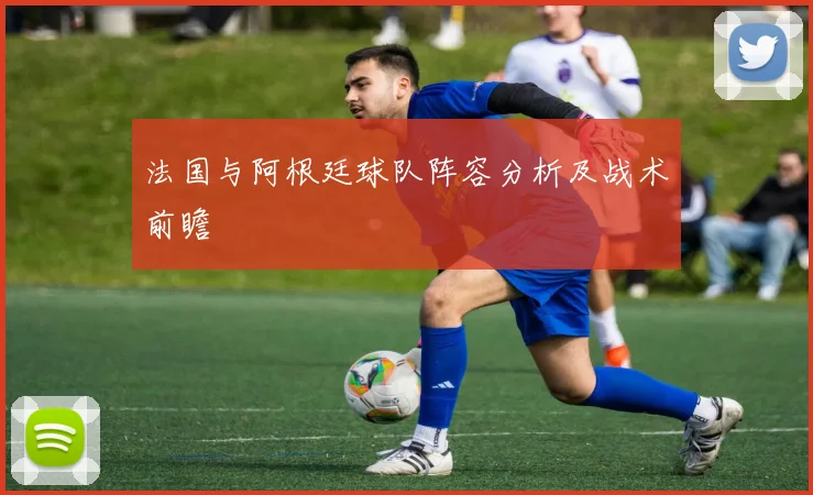 法国与阿根廷球队阵容分析及战术前瞻