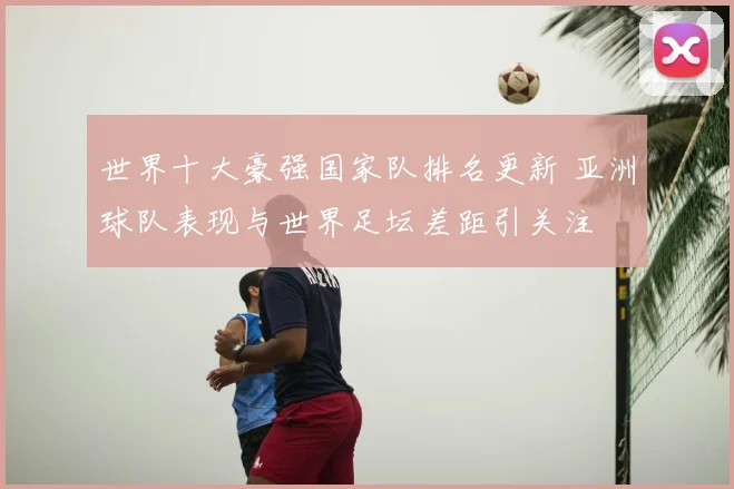 世界十大豪强国家队排名更新 亚洲球队表现与世界足坛差距引关注