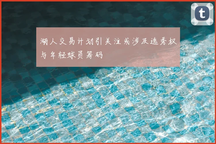 湖人交易计划引关注或涉及选秀权与年轻球员筹码