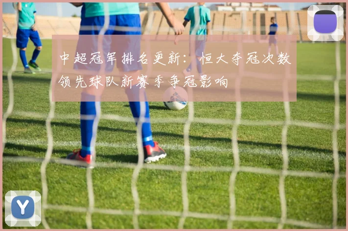 中超冠军排名更新:恒大夺冠次数领先球队新赛季争冠影响