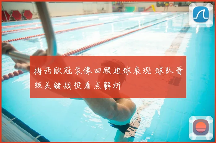 梅西欧冠录像回顾进球表现 球队晋级关键战役看点解析