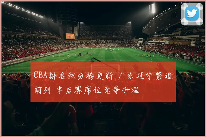 CBA排名积分榜更新 广东辽宁紧追前列 季后赛席位竞争升温