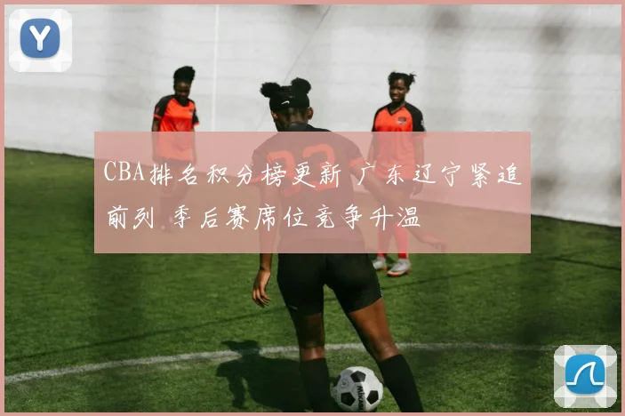 CBA排名积分榜更新 广东辽宁紧追前列 季后赛席位竞争升温