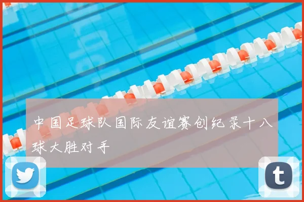 中国足球队国际友谊赛创纪录十八球大胜对手