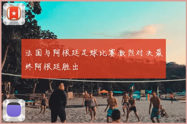 法国与阿根廷足球比赛激烈对决最终阿根廷胜出