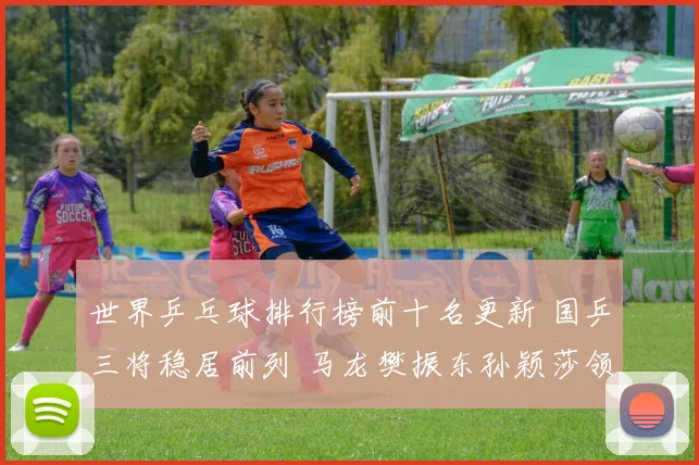 世界乒乓球排行榜前十名更新 国乒三将稳居前列 马龙樊振东孙颖莎领跑榜单