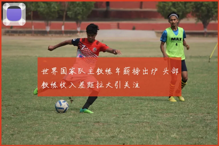 世界国家队主教练年薪榜出炉 头部教练收入差距拉大引关注