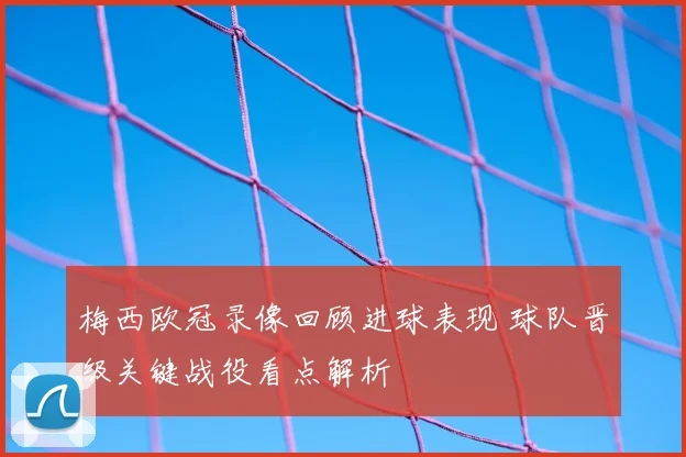 梅西欧冠录像回顾进球表现 球队晋级关键战役看点解析