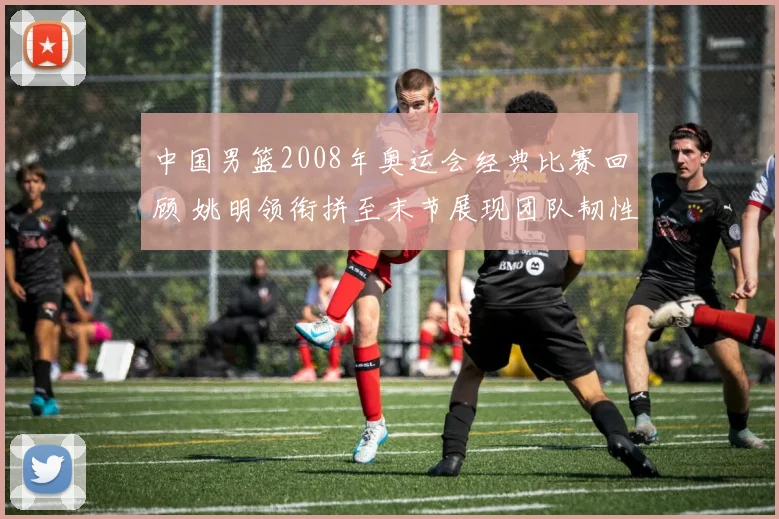 中国男篮2008年奥运会经典比赛回顾 姚明领衔拼至末节展现团队韧性