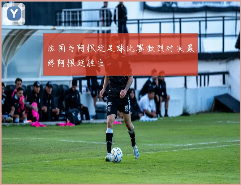 法国与阿根廷足球比赛激烈对决最终阿根廷胜出