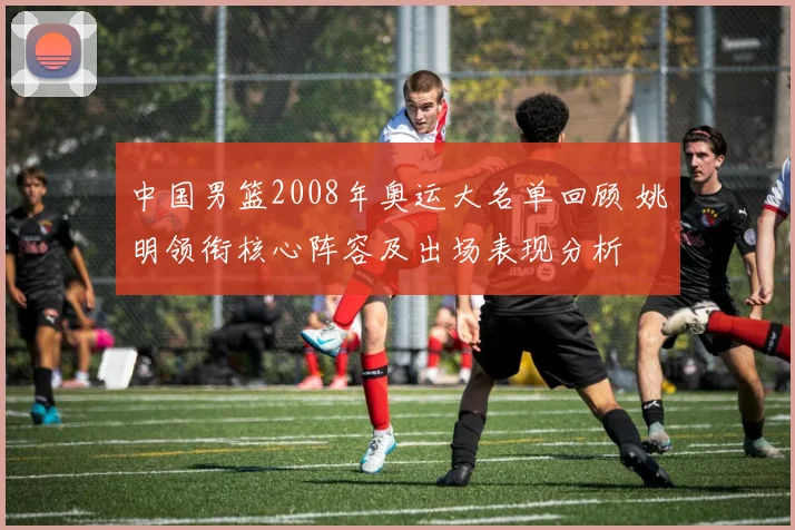 中国男篮2008年奥运大名单回顾 姚明领衔核心阵容及出场表现分析