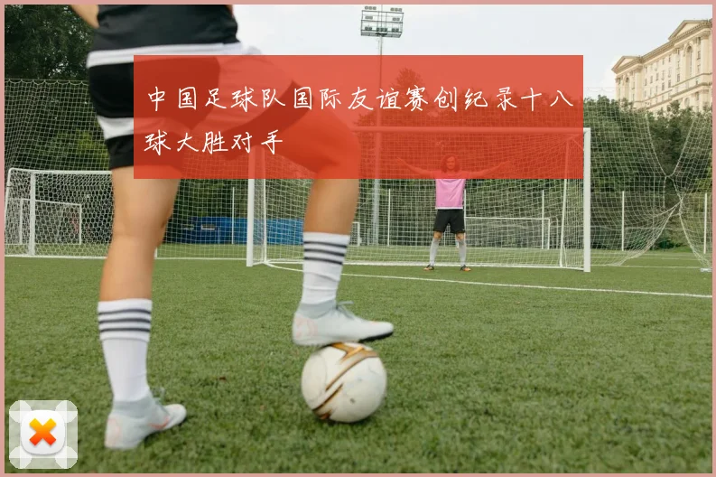 中国足球队国际友谊赛创纪录十八球大胜对手