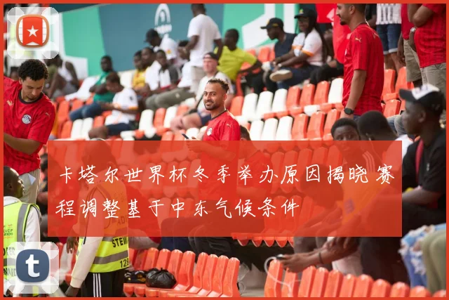 卡塔尔世界杯冬季举办原因揭晓 赛程调整基于中东气候条件