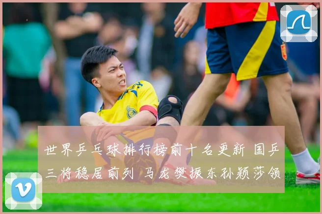 世界乒乓球排行榜前十名更新 国乒三将稳居前列 马龙樊振东孙颖莎领跑榜单